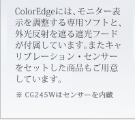ColorEdge�ɂ́A���j�^�[�\���𒲐������p�\�t�g�ƁA�O�����˂��Ղ�Ռ��t�[�h���t�����Ă��܂��B�܂��L�����u���[�V�����E�Z���T�[���Z�b�g�������i�����p�ӂ��Ă��܂��B�� CG245W�̓Z���T�[�����